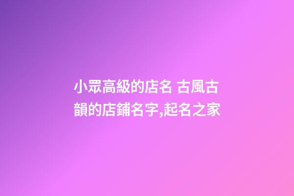 小眾高級的店名 古風古韻的店鋪名字,起名之家